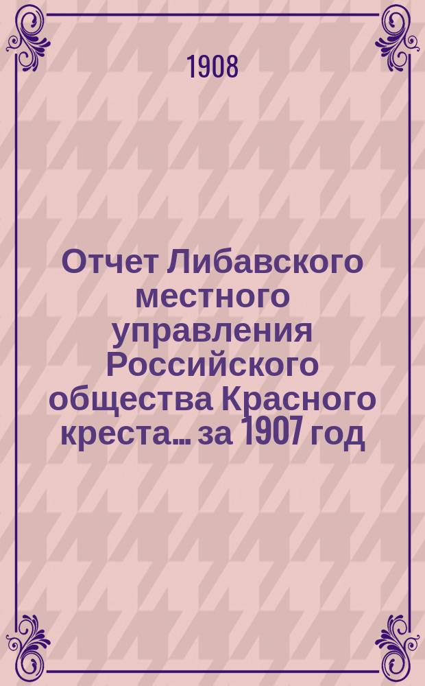 Отчет Либавского местного управления Российского общества Красного креста... за 1907 год