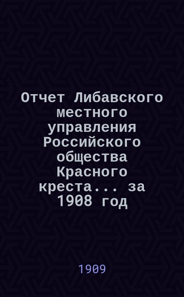 Отчет Либавского местного управления Российского общества Красного креста... за 1908 год