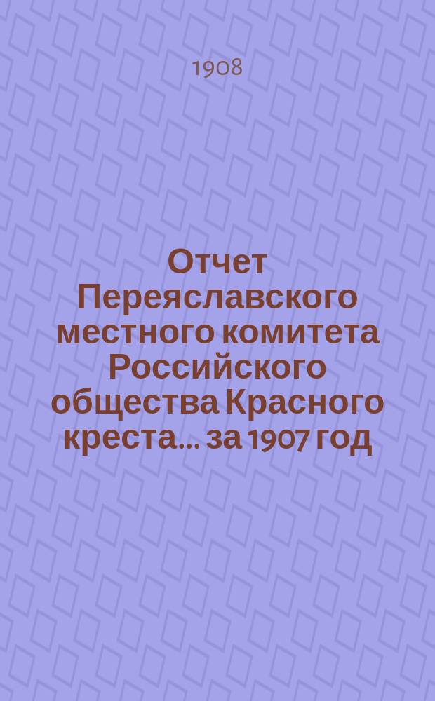 Отчет Переяславского местного комитета Российского общества Красного креста... за 1907 год