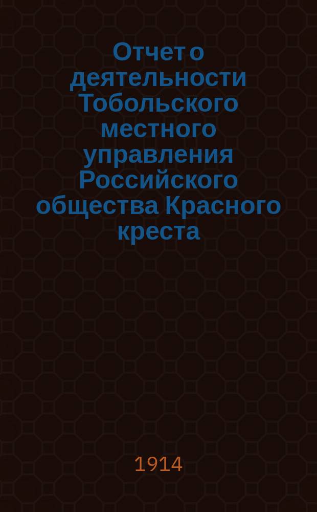 Отчет о деятельности Тобольского местного управления Российского общества Красного креста, Тобольской Николаевской общины сестер милосердия и уездных комитетов... за 1913 год