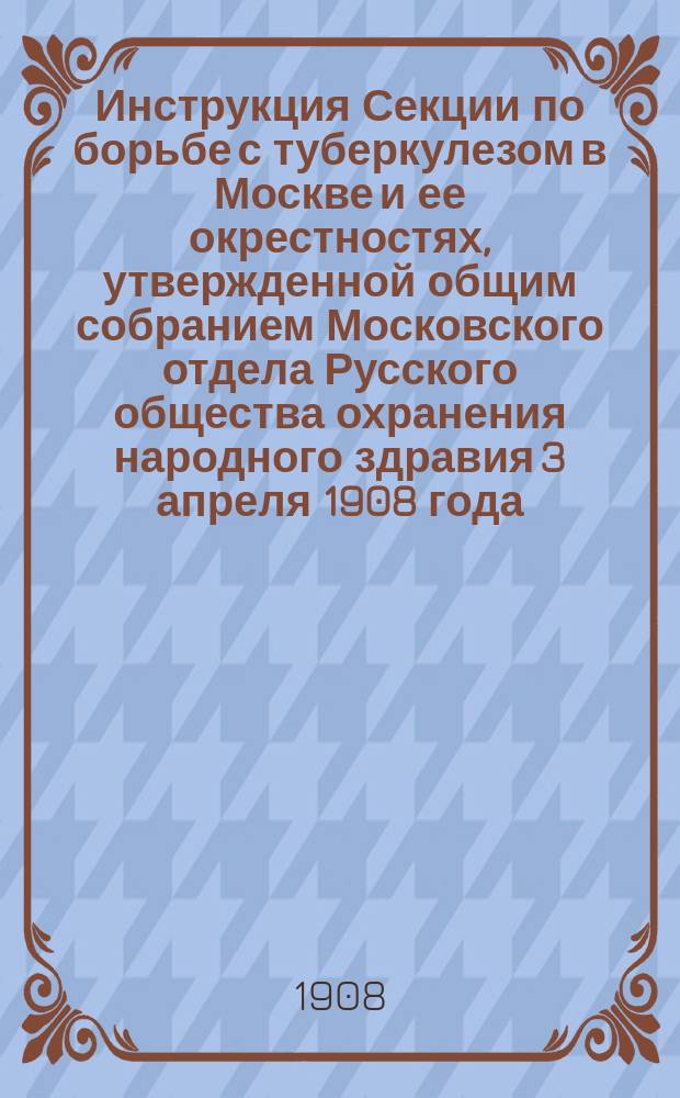Инструкция Секции по борьбе с туберкулезом в Москве и ее окрестностях, утвержденной общим собранием Московского отдела Русского общества охранения народного здравия 3 апреля 1908 года