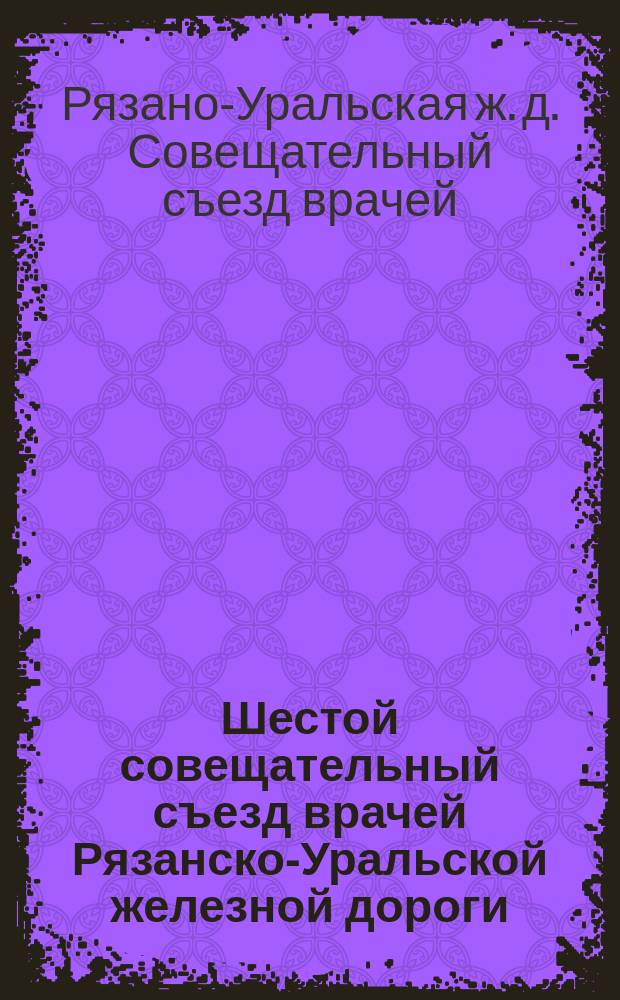 Шестой совещательный съезд врачей Рязанско-Уральской железной дороги : С 12 по 18 февр. 1908 г. : Протоколы