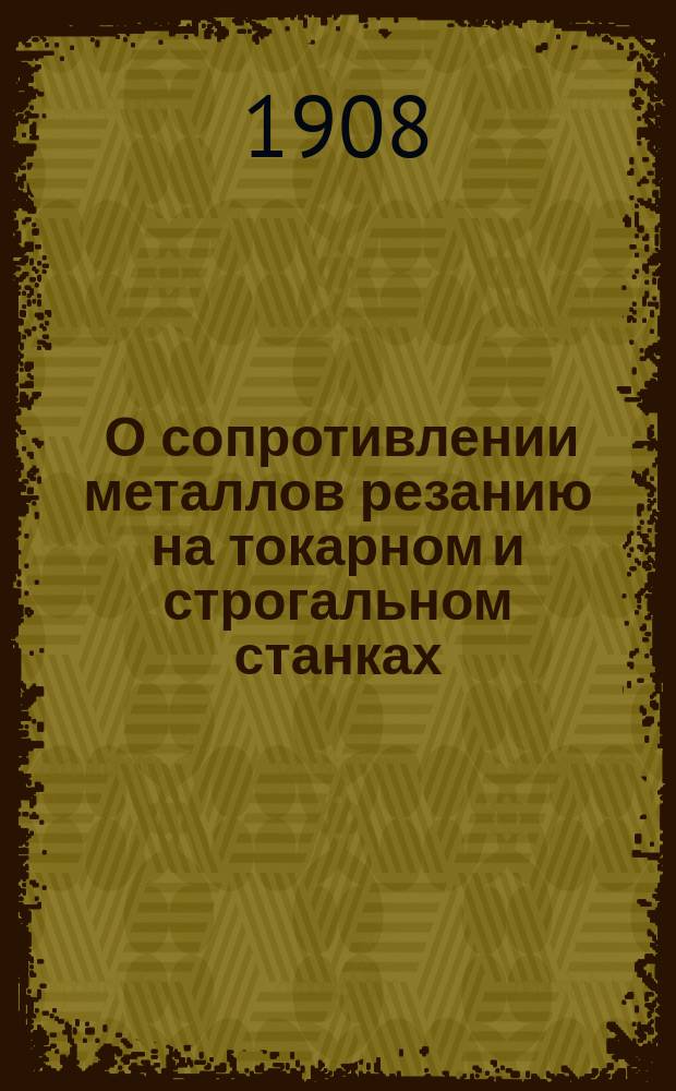 ... О сопротивлении металлов резанию на токарном и строгальном станках : Опыт. исслед. зависимости между размерами стружки и давлением на резец