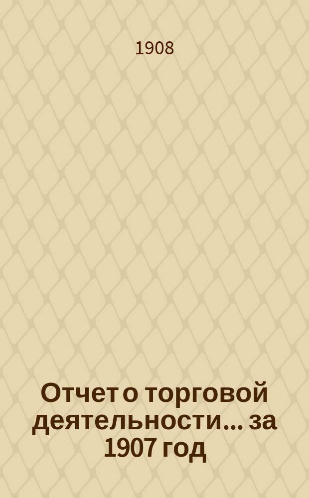 Отчет о торговой деятельности... ... за 1907 год