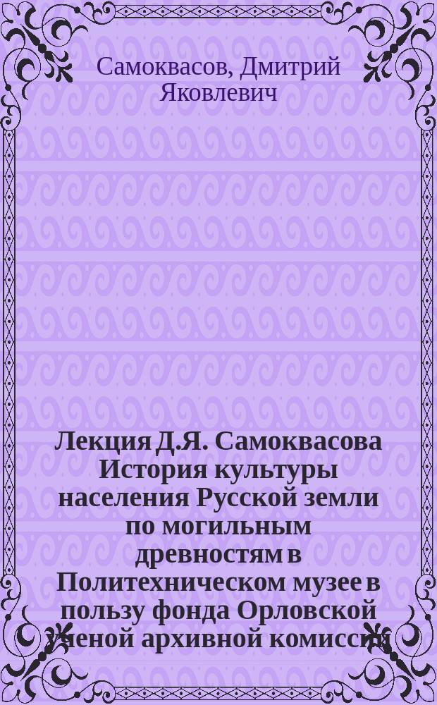 Лекция Д.Я. Самоквасова [История культуры населения Русской земли по могильным древностям] в Политехническом музее в пользу фонда Орловской ученой архивной комиссии, предназначенного для местных археологических раскопок : Прогр. лекции