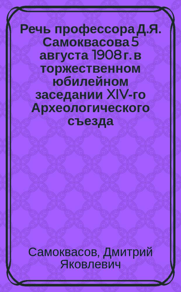 Речь профессора Д.Я. Самоквасова 5 августа 1908 г. в торжественном юбилейном заседании XIV-го Археологического съезда