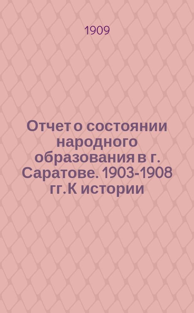Отчет о состоянии народного образования в г. Саратове. 1903-1908 гг. К истории : К истории Саратовской городской исполнительной училищной комиссии