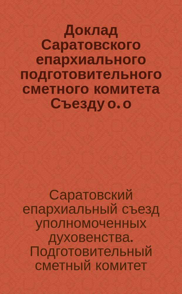 Доклад Саратовского епархиального подготовительного сметного комитета Съезду о. о. уполномоченных Саратовской епархии сессии 1908 года и общая смета по содержанию епархиальных учреждений на 1909 год