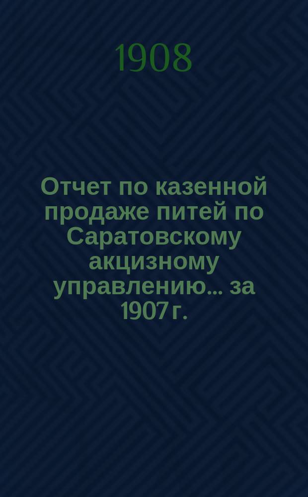 Отчет по казенной продаже питей по Саратовскому акцизному управлению... за 1907 г.