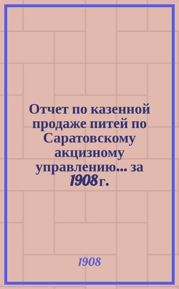Отчет по казенной продаже питей по Саратовскому акцизному управлению... за 1908 г.