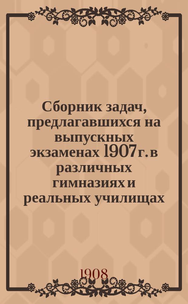 Сборник задач, предлагавшихся на выпускных экзаменах 1907 г. в различных гимназиях и реальных училищах, с подробными решениями и объяснениями