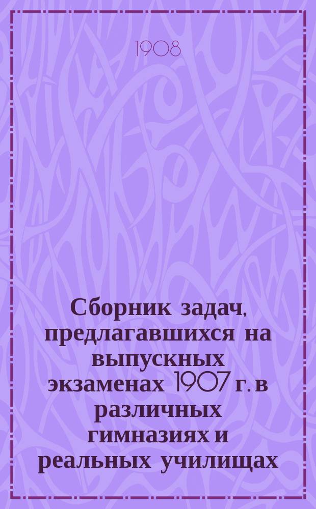 Сборник задач, предлагавшихся на выпускных экзаменах 1907 г. в различных гимназиях и реальных училищах, с подробными решениями и объяснениями. Ч. 1 : Алгебра