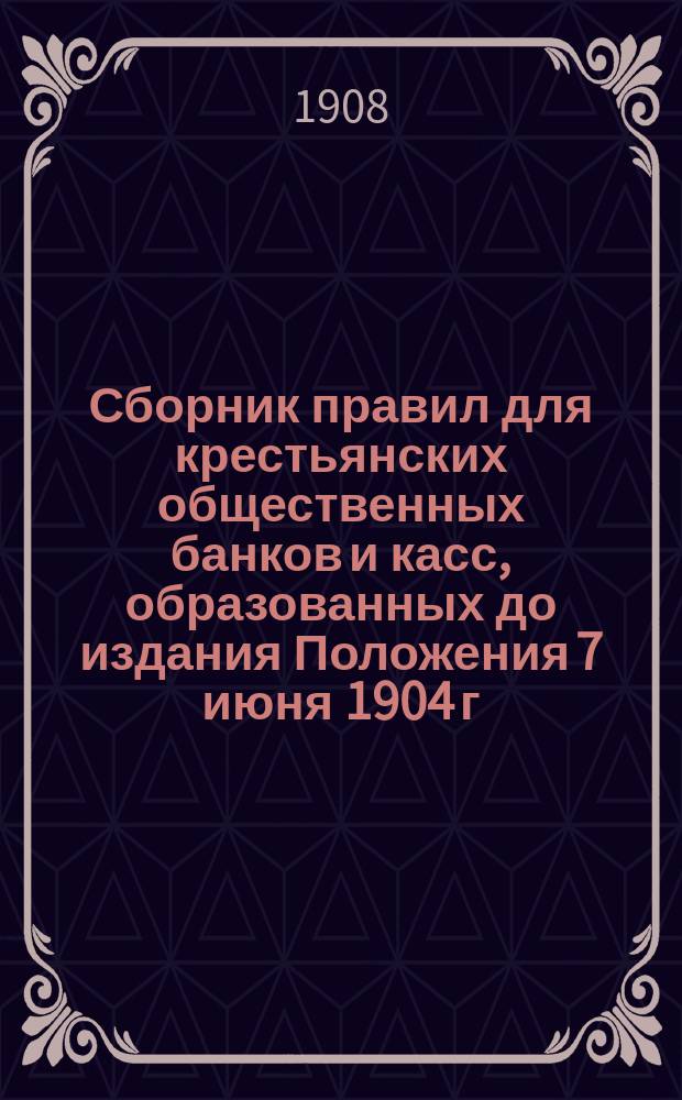 Сборник правил для крестьянских общественных банков и касс, образованных до издания Положения 7 июня 1904 г. об учреждениях мелкого кредита : (С прил. форм, книг и отчетности)