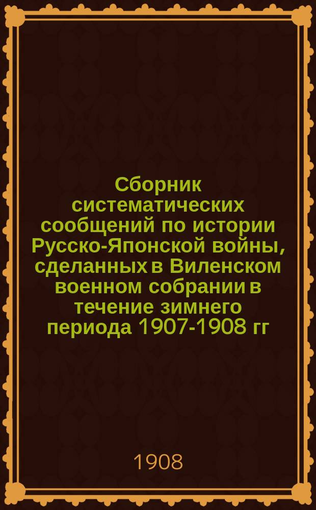 Сборник систематических сообщений по истории Русско-Японской войны, сделанных в Виленском военном собрании в течение зимнего периода 1907-1908 гг : Ч. 1. Ч. 2