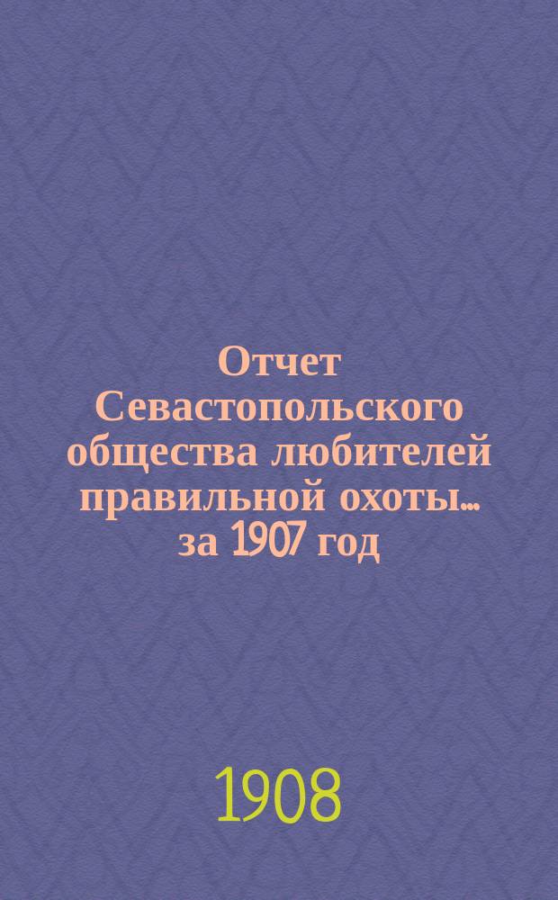 Отчет Севастопольского общества любителей правильной охоты... ... за 1907 год
