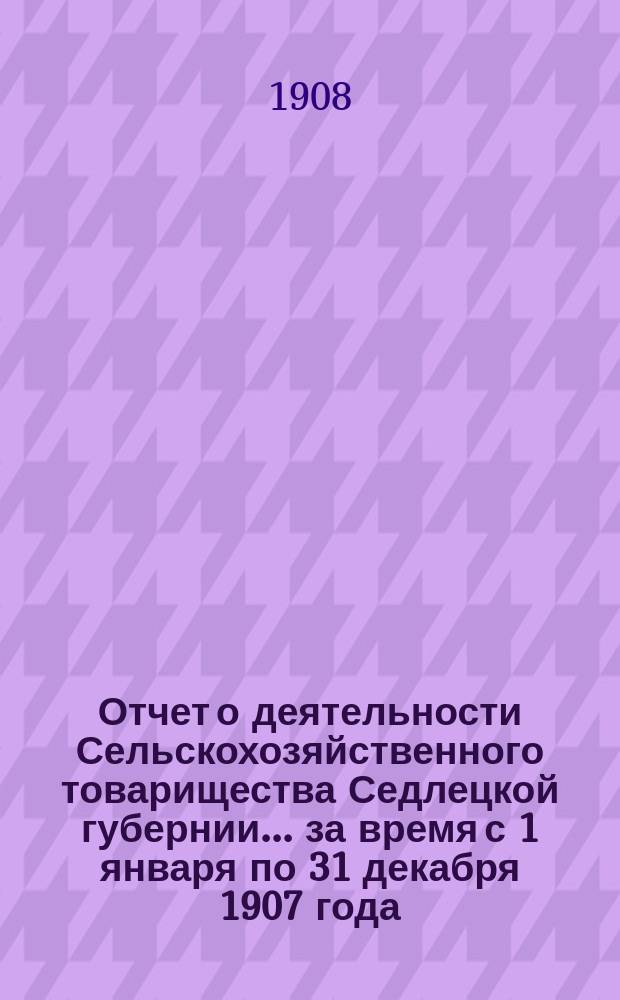 Отчет о деятельности Сельскохозяйственного товарищества Седлецкой губернии... за время с 1 января по 31 декабря 1907 года