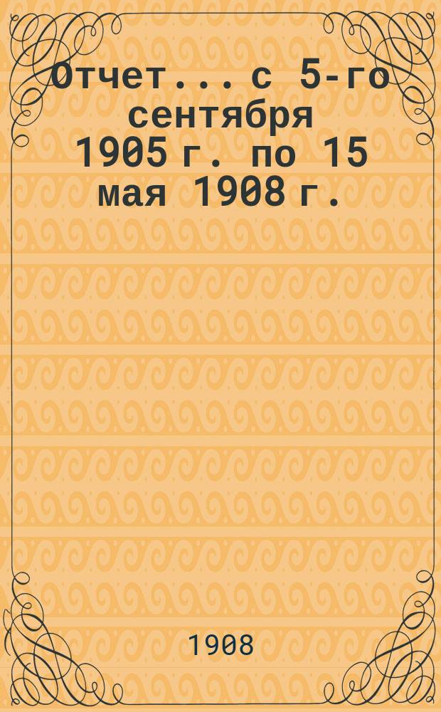 Отчет... с 5-го сентября 1905 г. по 15 мая 1908 г.