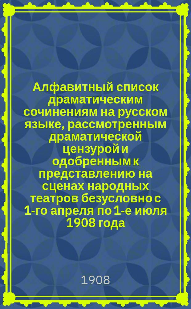 Алфавитный список драматическим сочинениям на русском языке, рассмотренным драматической цензурой и одобренным к представлению на сценах народных театров безусловно с 1-го апреля по 1-е июля 1908 года (с указанием №№ "Прав. вестника")