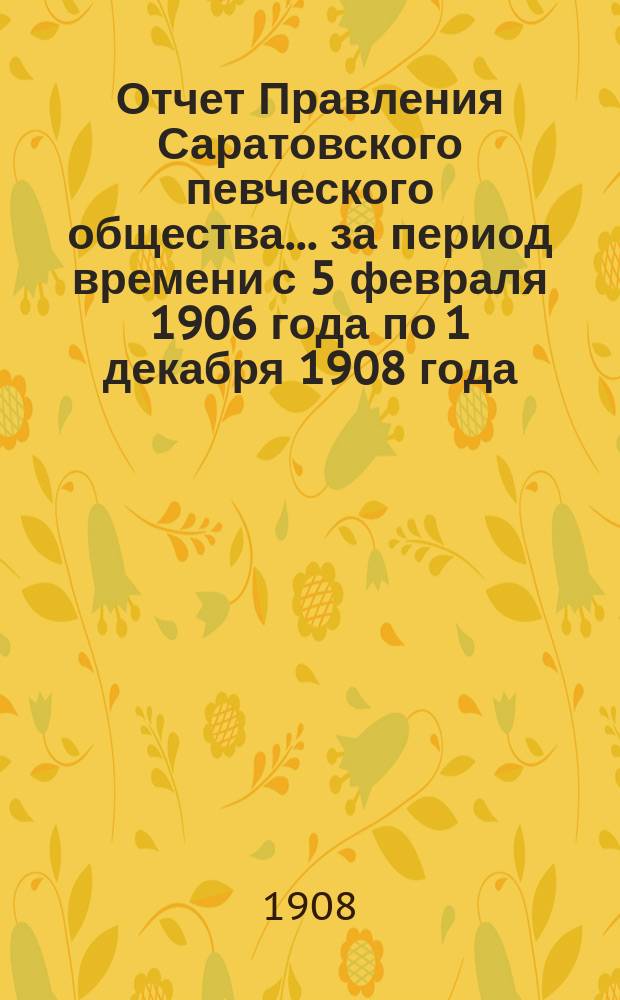 Отчет Правления Саратовского певческого общества... ... за период времени с 5 февраля 1906 года по 1 декабря 1908 года