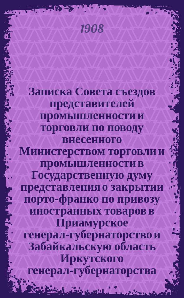 Записка Совета съездов представителей промышленности и торговли по поводу внесенного Министерством торговли и промышленности в Государственную думу представления о закрытии порто-франко по привозу иностранных товаров в Приамурское генерал-губернаторство и Забайкальскую область Иркутского генерал-губернаторства, об отмене статьи 939 Устава таможенного (Св. зак. т. VI, изд. 1904 г.) и о некоторых изменениях в тарифных ставках, установленных законом 10 июня 1900 года