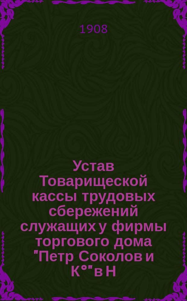 Устав Товарищеской кассы трудовых сбережений служащих у фирмы торгового дома "Петр Соколов и К°" в Н. Новгороде : Утв. 15 июля 1908 г.