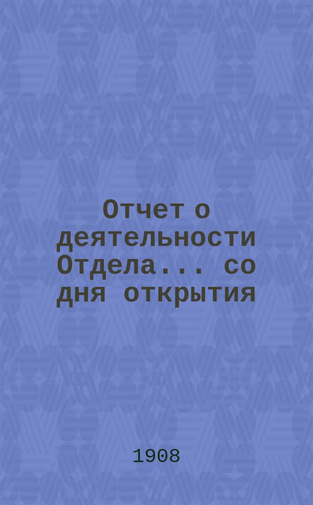 Отчет о деятельности Отдела... ... со дня открытия (15 апреля 1906 г.) по 1-е сентября 1908 г.