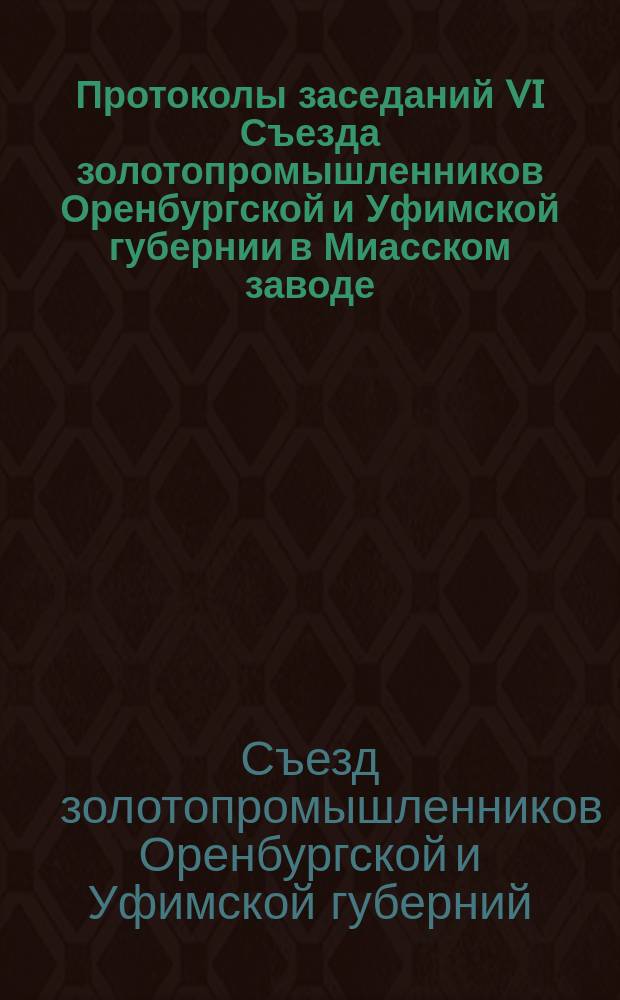 Протоколы заседаний VI Съезда золотопромышленников Оренбургской и Уфимской губернии в Миасском заводе. 27-29 сент. 1908 г.