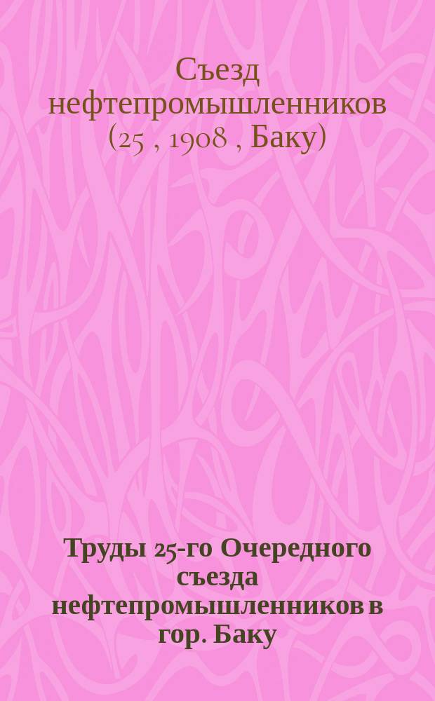 Труды 25-го Очередного съезда нефтепромышленников в гор. Баку : (С 15 янв. по 8 февр. 1908 г.)