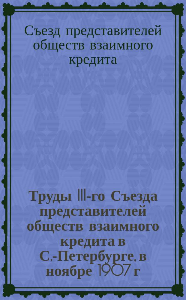 Труды III-го Съезда представителей обществ взаимного кредита в С.-Петербурге, в ноябре 1907 г.