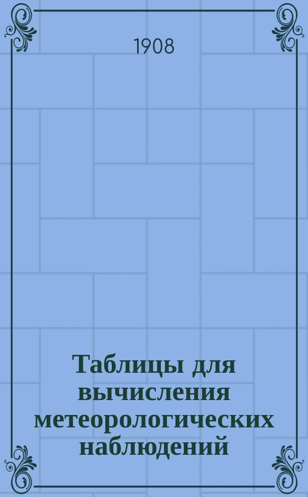 Таблицы для вычисления метеорологических наблюдений : Прил. I к Инструкции, данной Академией наук в руководство метеорологическим станциям II разряда I класса