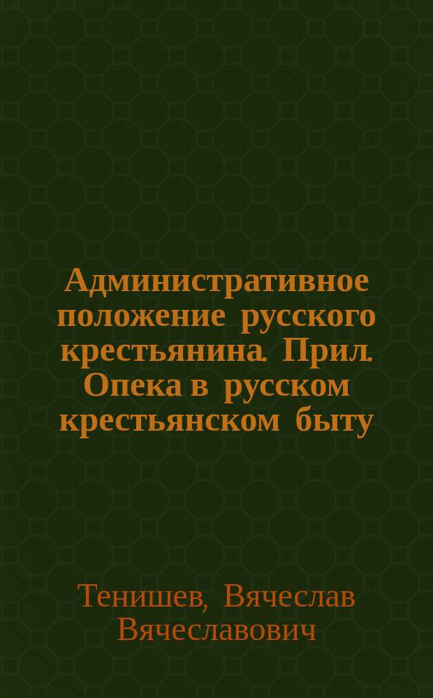 Административное положение русского крестьянина. Прил. Опека в русском крестьянском быту. Своды данных, добытых этнографическими материалами покойного кн. В.Н. Тенишева