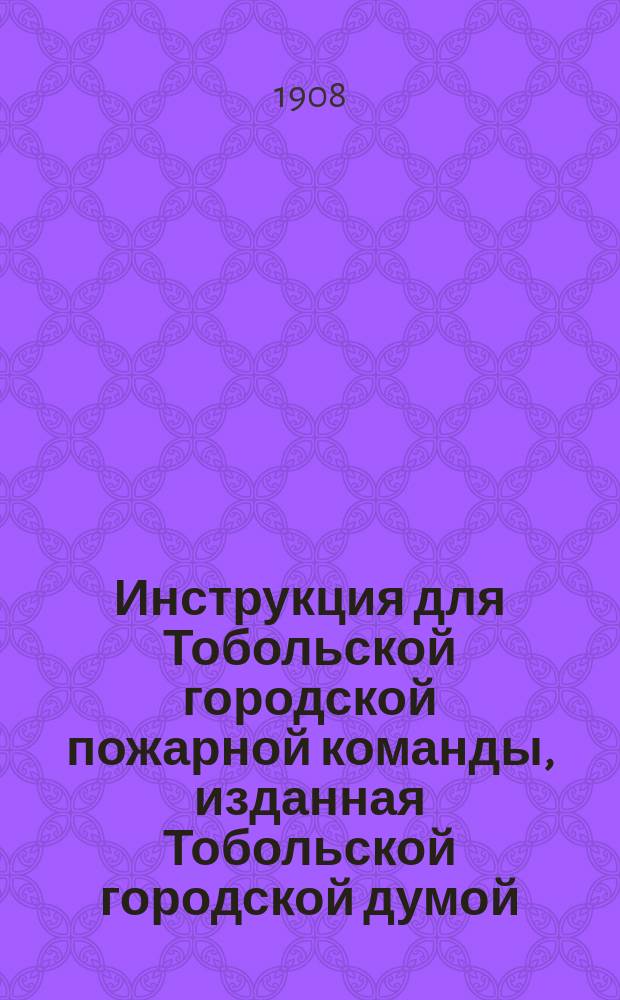 Инструкция для Тобольской городской пожарной команды, изданная Тобольской городской думой, на основании 10 пун. утвержденных г. министром внутренних дел 3 ноября 1907 г. временных правил об устройстве Тобольской городской пожарной команды