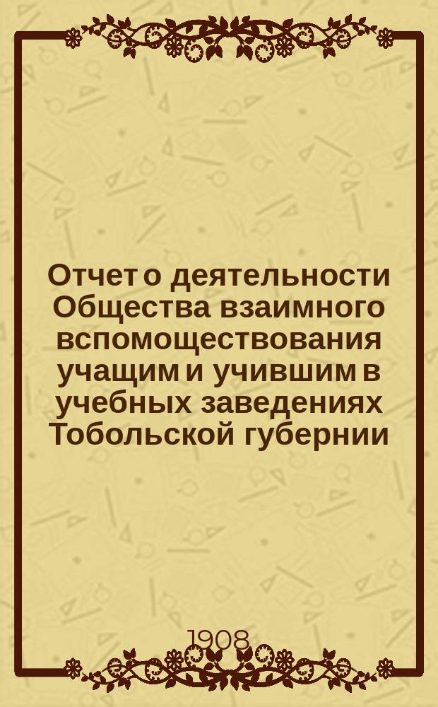 Отчет о деятельности Общества взаимного вспомоществования учащим и учившим в учебных заведениях Тобольской губернии... за время с 31 июля 1905 г. по 31 июля 1906 г. : за время с 31 июля 1905 г. по 31 июля 1906 г. и с 31 июля 1906 г. по 31 июля 1907 г.
