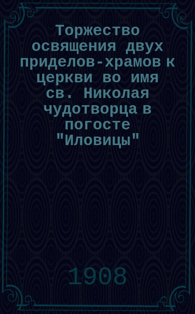 Торжество освящения двух приделов-храмов к церкви во имя св. Николая чудотворца в погосте "Иловицы" (Никола-Пустынь) Вышневолоцкого уезда, Тверской губ. : С крат. ист. описанием церкви и хода работ по устройству двух приделов к ней : Сборник