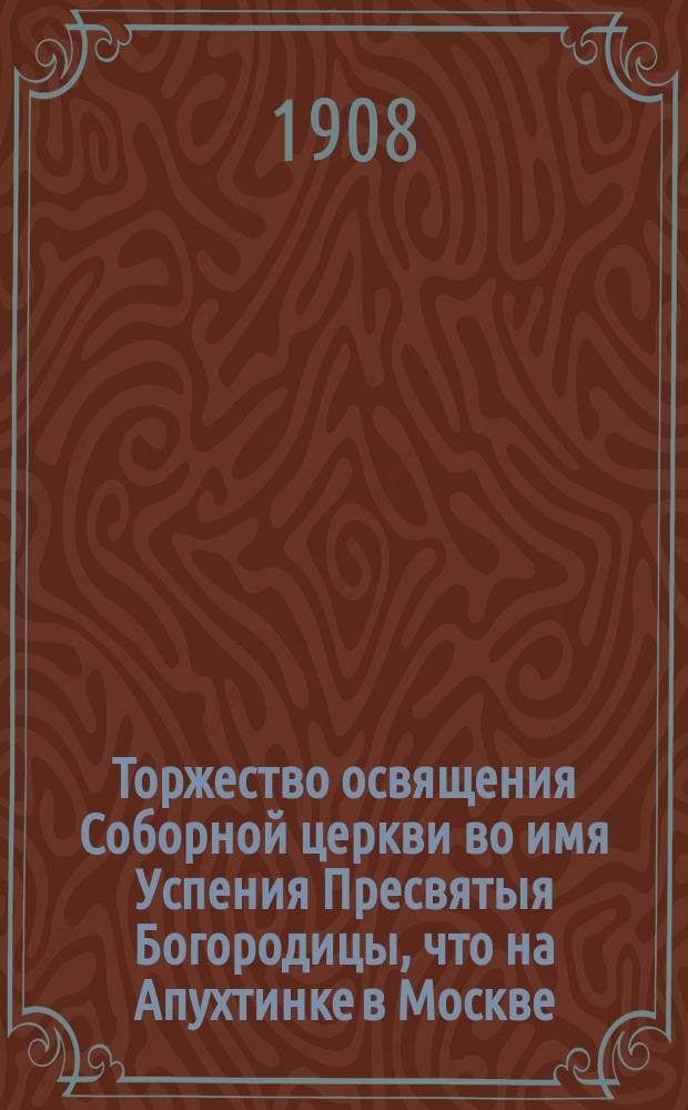 Торжество освящения Соборной церкви во имя Успения Пресвятыя Богородицы, что на Апухтинке в Москве : Месяца ноемврия в 9 день, в лето 1908
