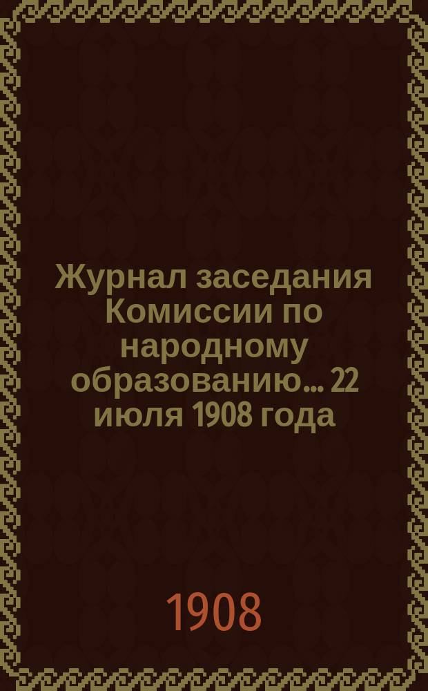 Журнал заседания Комиссии по народному образованию... ... 22 июля 1908 года