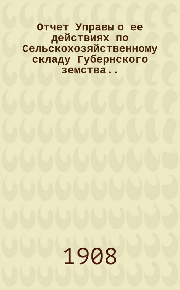 Отчет Управы о ее действиях по Сельскохозяйственному складу Губернского земства... ... [за 1908 год