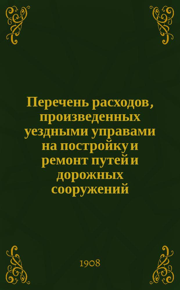 Перечень расходов, произведенных уездными управами на постройку и ремонт путей и дорожных сооружений, устроенных за счет дорожного капитала по уездам Тульской губернии: Алексинскому, Богородицкому, Белевскому, Веневскому, Епифанскому, Ефремовскому, Крапивенскому, Одоевскому, Тульскому и Чернскому... ... [за 1907 год]