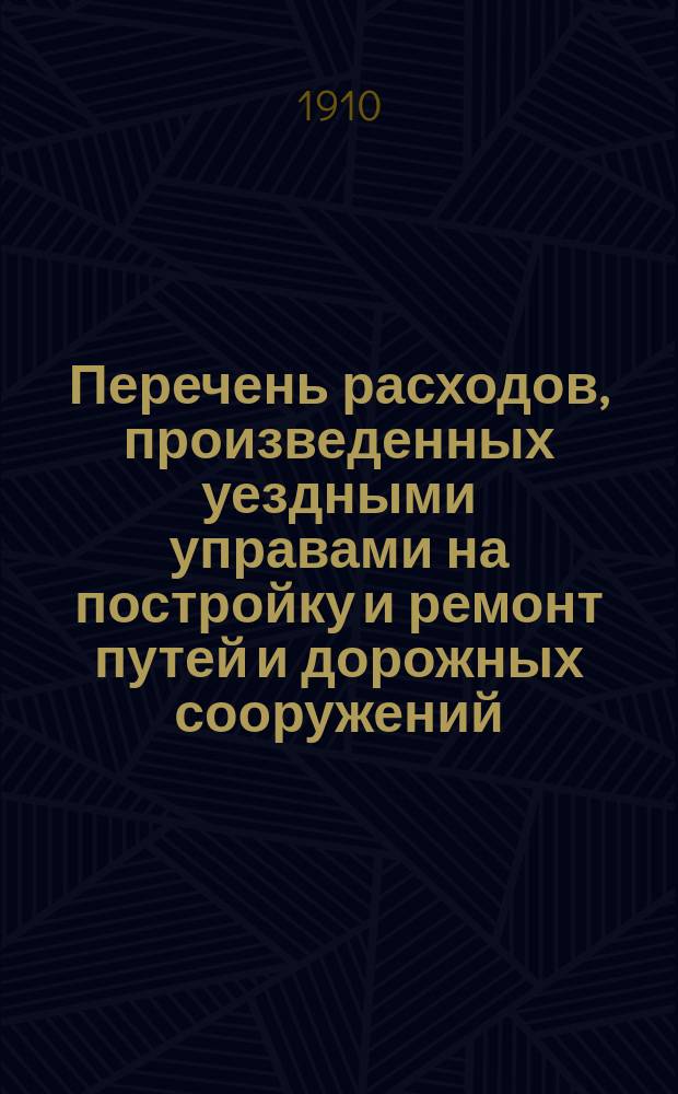 Перечень расходов, произведенных уездными управами на постройку и ремонт путей и дорожных сооружений, устроенных за счет дорожного капитала по уездам Тульской губернии: Алексинскому, Богородицкому, Белевскому, Веневскому, Епифанскому, Ефремовскому, Крапивенскому, Одоевскому, Тульскому и Чернскому... ... [за 1909 год]
