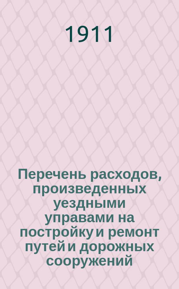 Перечень расходов, произведенных уездными управами на постройку и ремонт путей и дорожных сооружений, устроенных за счет дорожного капитала по уездам Тульской губернии: Алексинскому, Богородицкому, Белевскому, Веневскому, Епифанскому, Ефремовскому, Крапивенскому, Одоевскому, Тульскому и Чернскому... ... [за 1910 год]