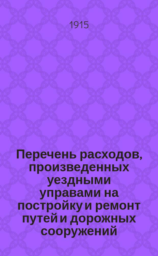 Перечень расходов, произведенных уездными управами на постройку и ремонт путей и дорожных сооружений, устроенных за счет дорожного капитала по уездам Тульской губернии: Алексинскому, Богородицкому, Белевскому, Веневскому, Епифанскому, Ефремовскому, Крапивенскому, Одоевскому, Тульскому и Чернскому... ... [за 1914 год]