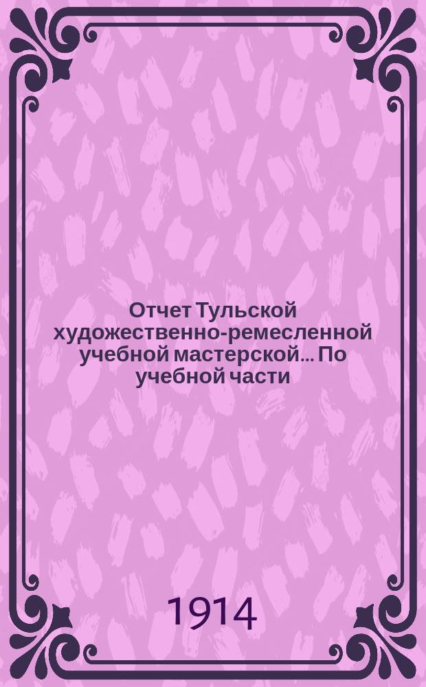 Отчет Тульской художественно-ремесленной учебной мастерской... По учебной части : По учебной части с 1 сентября 1912 г. по 1 сентября 1913 г. ; По денежной части с 1 января 1912 г. по 1 января 1913 г.