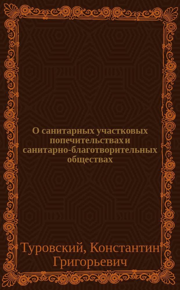 О санитарных участковых попечительствах и санитарно-благотворительных обществах : Докл. 9 Губ. съезду врачей и председателей зем. управ Сарат. губ. Зем. врача К.Г. Туровского