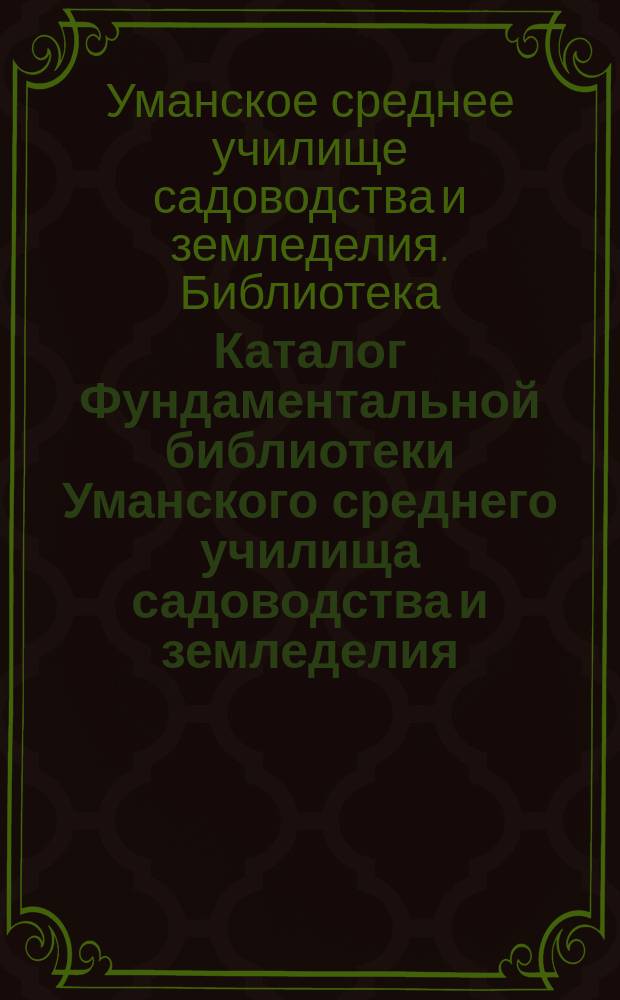 Каталог Фундаментальной библиотеки Уманского среднего училища садоводства и земледелия : Кн. по сел. хоз-ву, садоводству, лесоводству, технологии и с.-х. механике