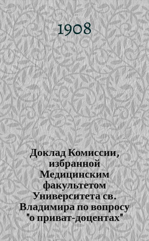 Доклад Комиссии, избранной Медицинским факультетом Университета св. Владимира по вопросу "о приват-доцентах", рассмотренный, дополненный и одобренный Медицинским факультетом в заседании 15 ноября 1908 г.