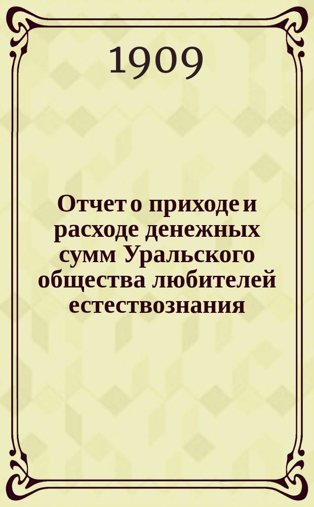 Отчет о приходе и расходе денежных сумм Уральского общества любителей естествознания... Смета доходов и расходов... ... за 1908 год : ... за 1908 год ; ... на 1909 год