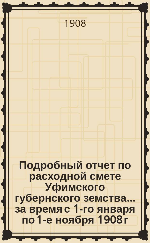Подробный отчет по расходной смете Уфимского губернского земства... ... за время с 1-го января по 1-е ноября 1908 г.