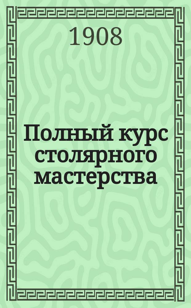 Полный курс столярного мастерства : С прил. токар., резных, мозаич. и выпиловоч. работ с примерами и образцами : Руководство для любителей и самообучения