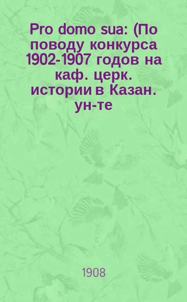 Pro domo sua : (По поводу конкурса 1902-1907 годов на каф. церк. истории в Казан. ун-те)