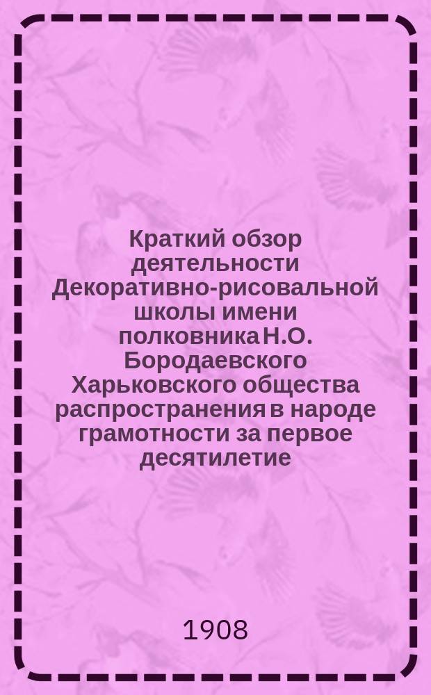 Краткий обзор деятельности Декоративно-рисовальной школы имени полковника Н.О. Бородаевского Харьковского общества распространения в народе грамотности за первое десятилетие (1898-1908)